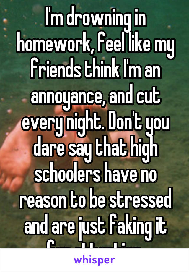 I'm drowning in homework, feel like my friends think I'm an annoyance, and cut every night. Don't you dare say that high schoolers have no reason to be stressed and are just faking it for attention.