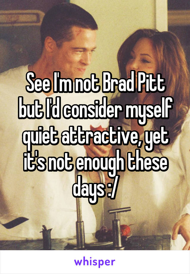 See I'm not Brad Pitt but I'd consider myself quiet attractive, yet it's not enough these days :/