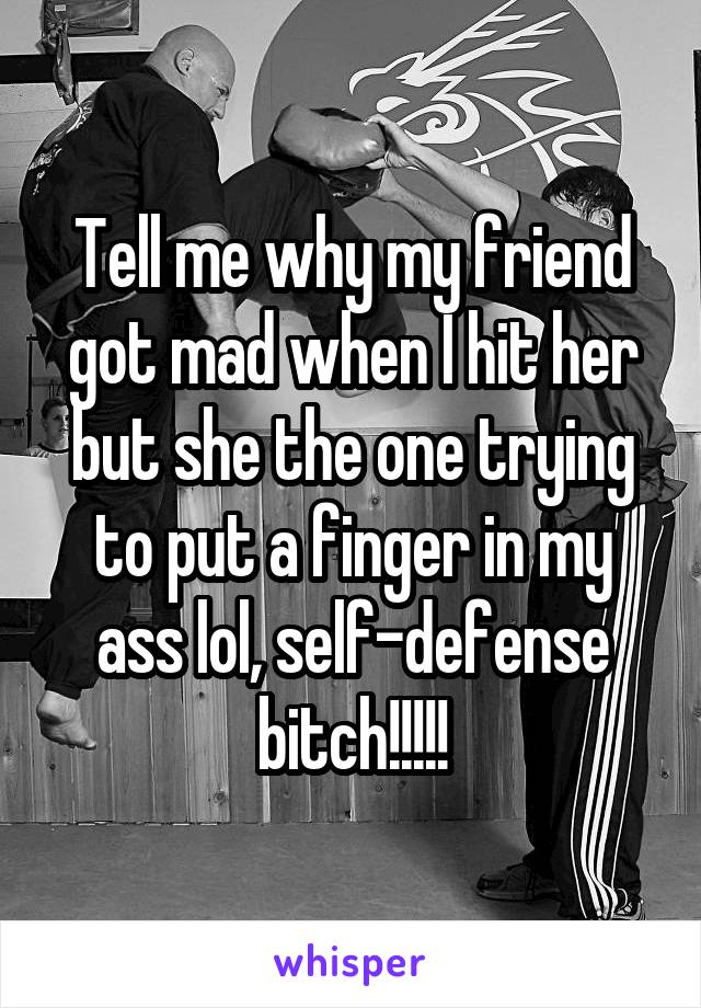 Tell me why my friend got mad when I hit her but she the one trying to put a finger in my ass lol, self-defense bitch!!!!!