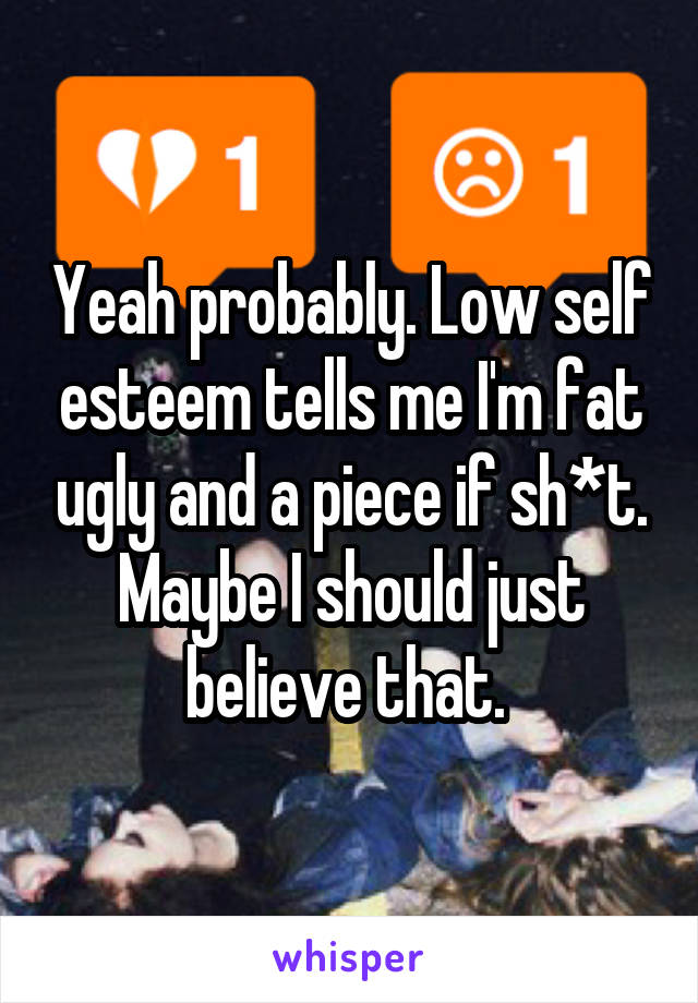 Yeah probably. Low self esteem tells me I'm fat ugly and a piece if sh*t. Maybe I should just believe that. 