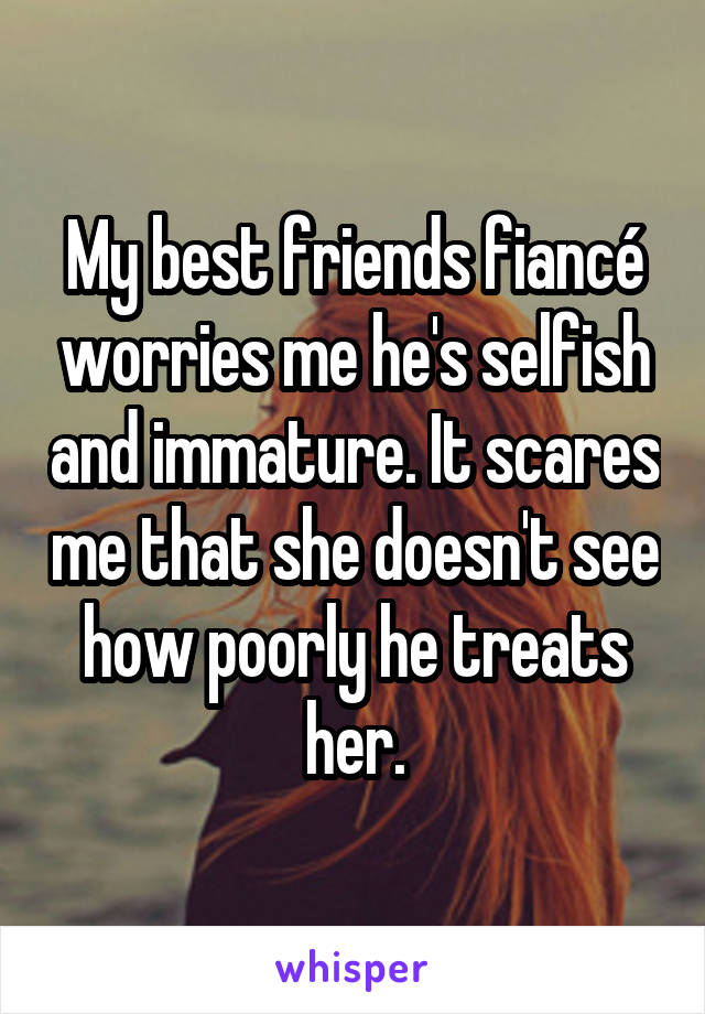 My best friends fiancé worries me he's selfish and immature. It scares me that she doesn't see how poorly he treats her.