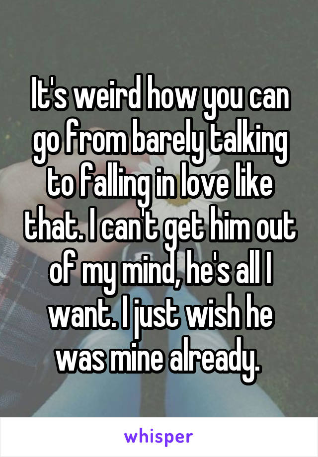 It's weird how you can go from barely talking to falling in love like that. I can't get him out of my mind, he's all I want. I just wish he was mine already. 