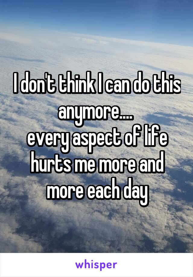 I don't think I can do this anymore.... 
every aspect of life hurts me more and more each day