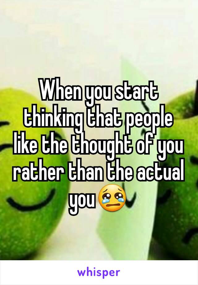 When you start thinking that people like the thought of you rather than the actual you😢