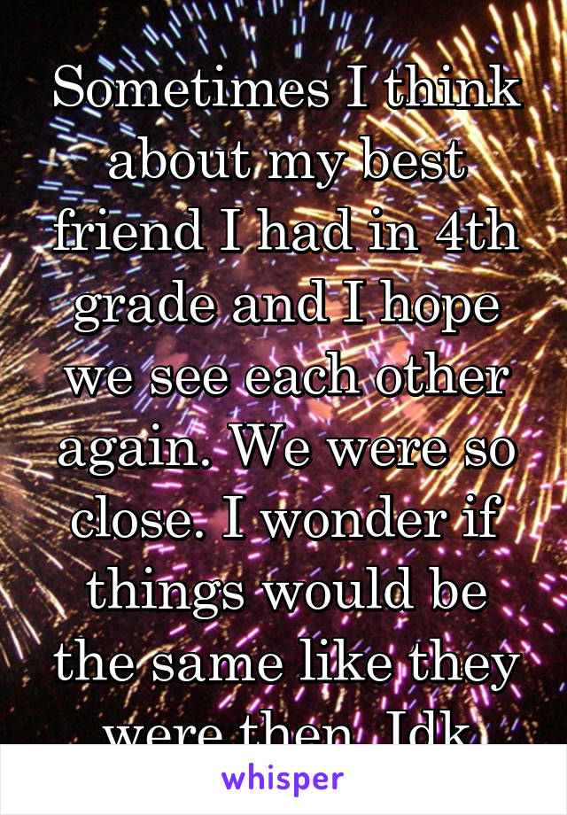 Sometimes I think about my best friend I had in 4th grade and I hope we see each other again. We were so close. I wonder if things would be the same like they were then. Idk