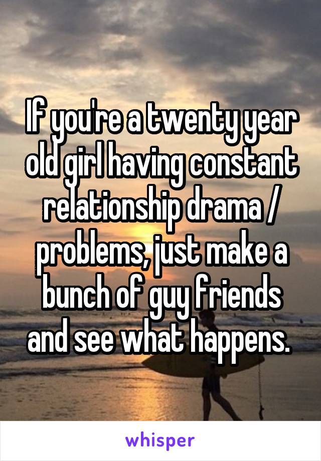 If you're a twenty year old girl having constant relationship drama / problems, just make a bunch of guy friends and see what happens. 