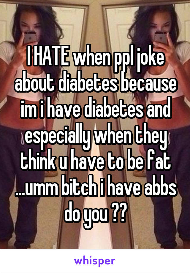 I HATE when ppl joke about diabetes because im i have diabetes and especially when they think u have to be fat ...umm bitch i have abbs do you ??