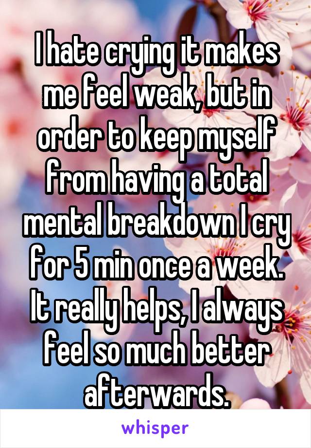 I hate crying it makes me feel weak, but in order to keep myself from having a total mental breakdown I cry for 5 min once a week. It really helps, I always feel so much better afterwards.