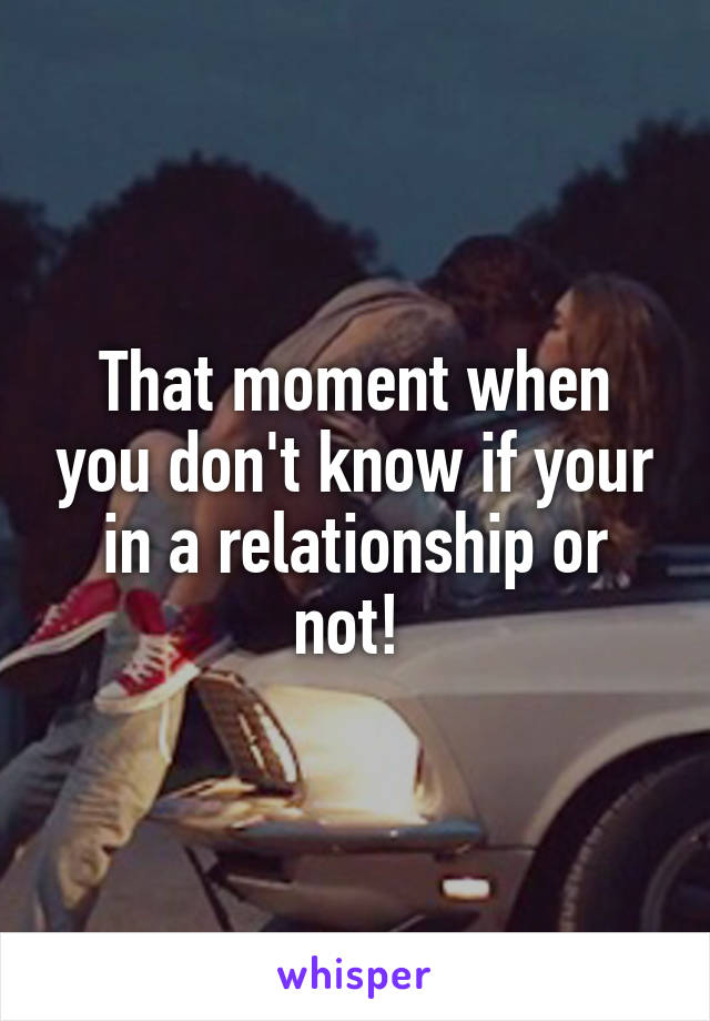 That moment when you don't know if your in a relationship or not! 