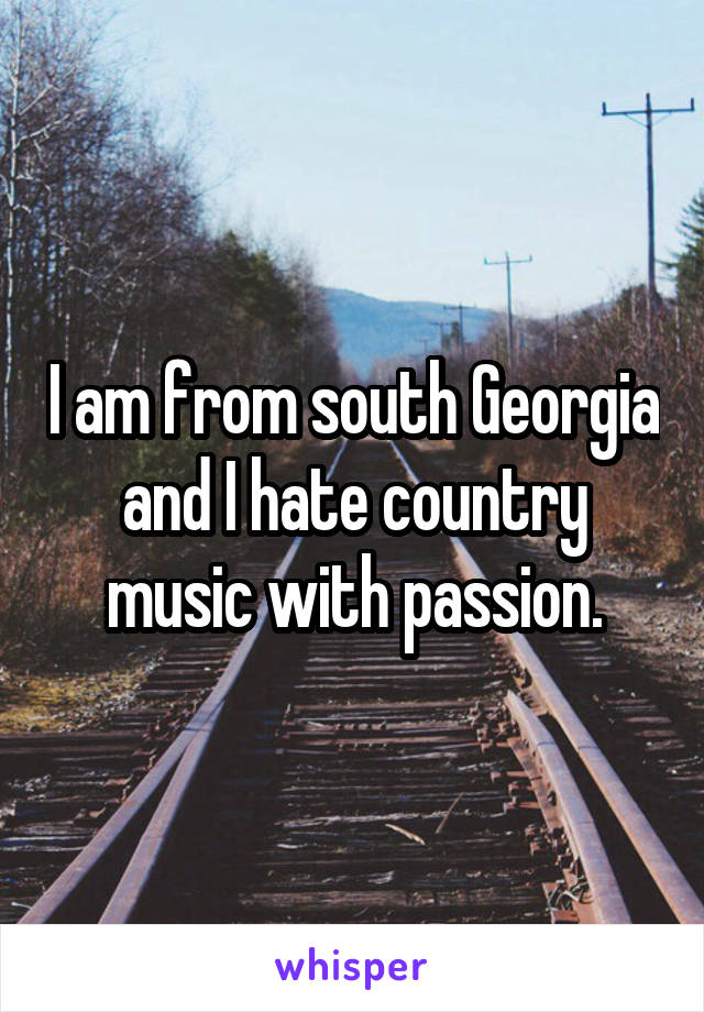 I am from south Georgia and I hate country music with passion.