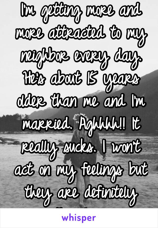 I'm getting more and more attracted to my neighbor every day. He's about 15 years older than me and I'm married. Aghhhh!! It really sucks. I won't act on my feelings but they are definitely there! >_<