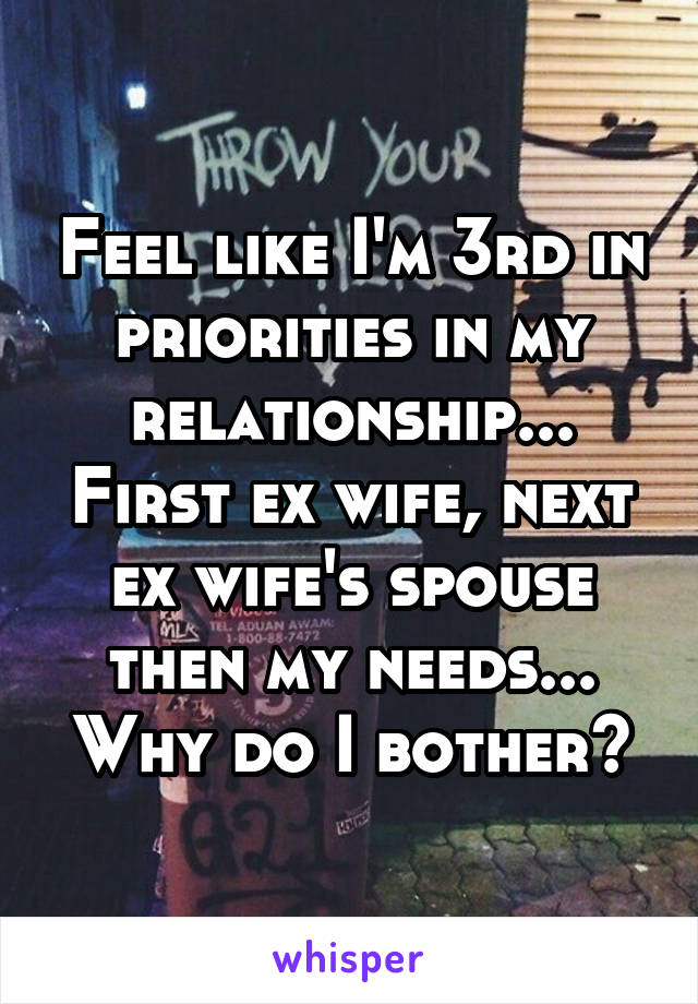 Feel like I'm 3rd in priorities in my relationship... First ex wife, next ex wife's spouse then my needs... Why do I bother?