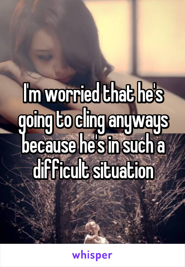 I'm worried that he's going to cling anyways because he's in such a difficult situation