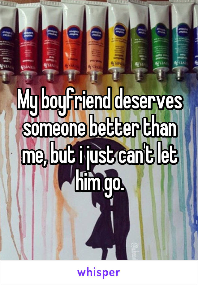 My boyfriend deserves someone better than me, but i just can't let him go.