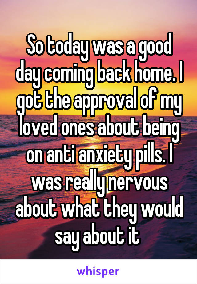 So today was a good day coming back home. I got the approval of my loved ones about being on anti anxiety pills. I was really nervous about what they would say about it 