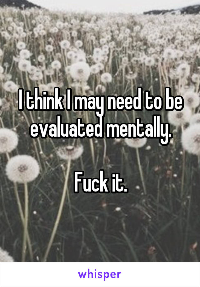 I think I may need to be evaluated mentally.

Fuck it.