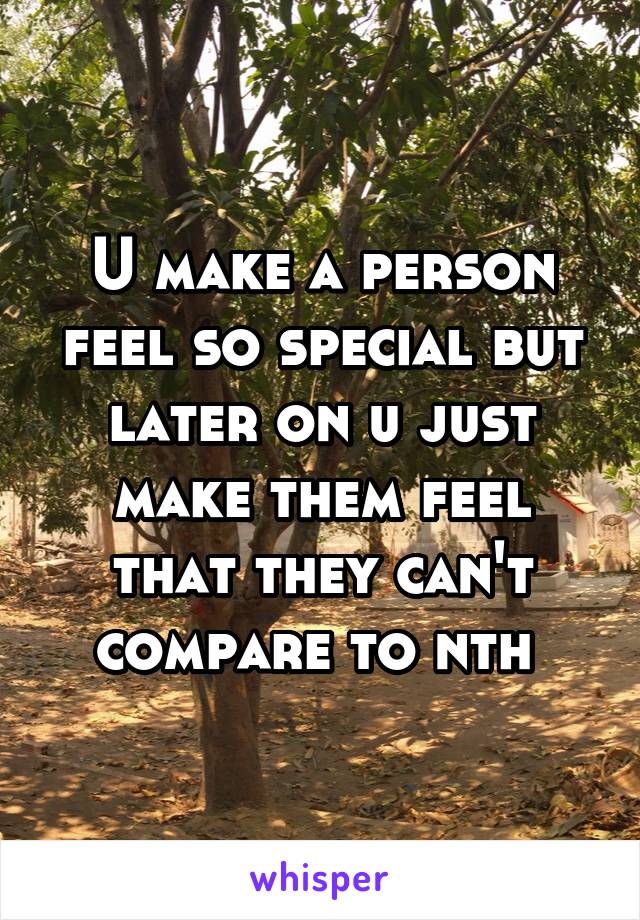 U make a person feel so special but later on u just make them feel that they can't compare to nth 