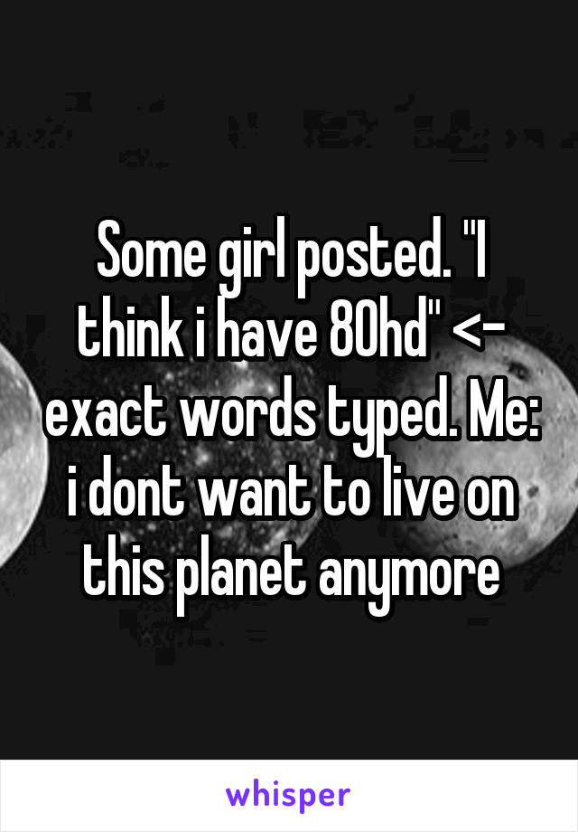 Some girl posted. "I think i have 80hd" <- exact words typed. Me: i dont want to live on this planet anymore