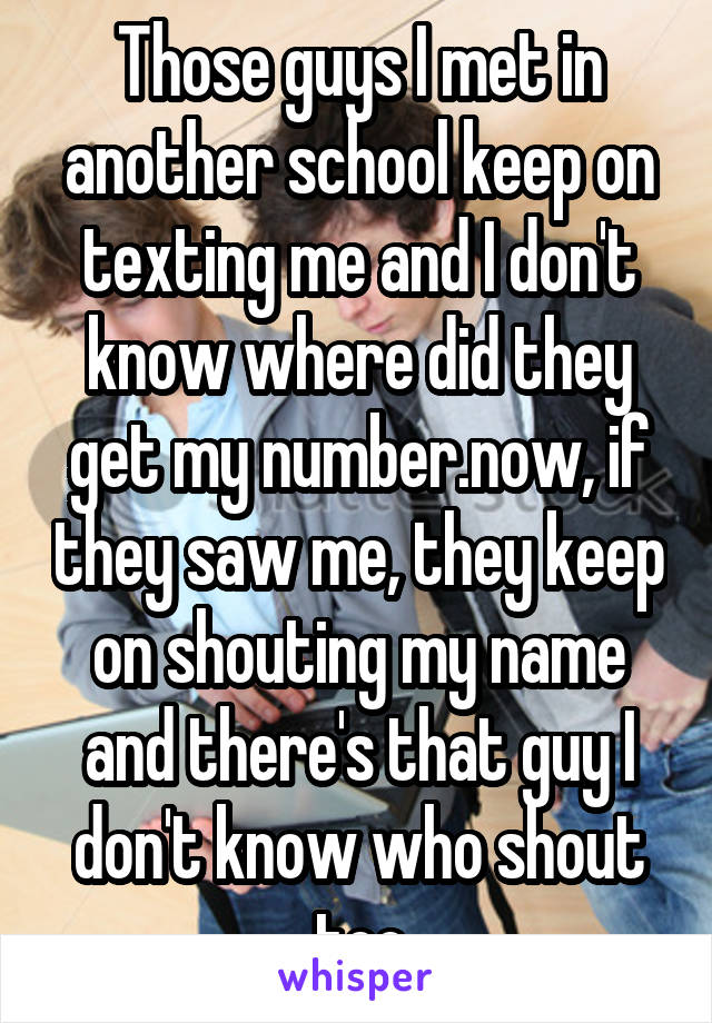 Those guys I met in another school keep on texting me and I don't know where did they get my number.now, if they saw me, they keep on shouting my name and there's that guy I don't know who shout too