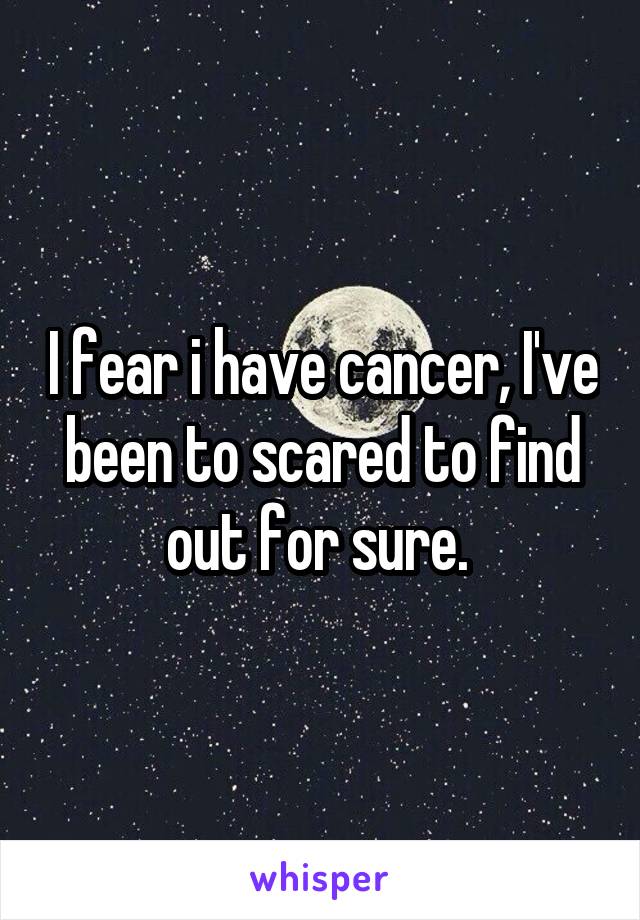 I fear i have cancer, I've been to scared to find out for sure. 