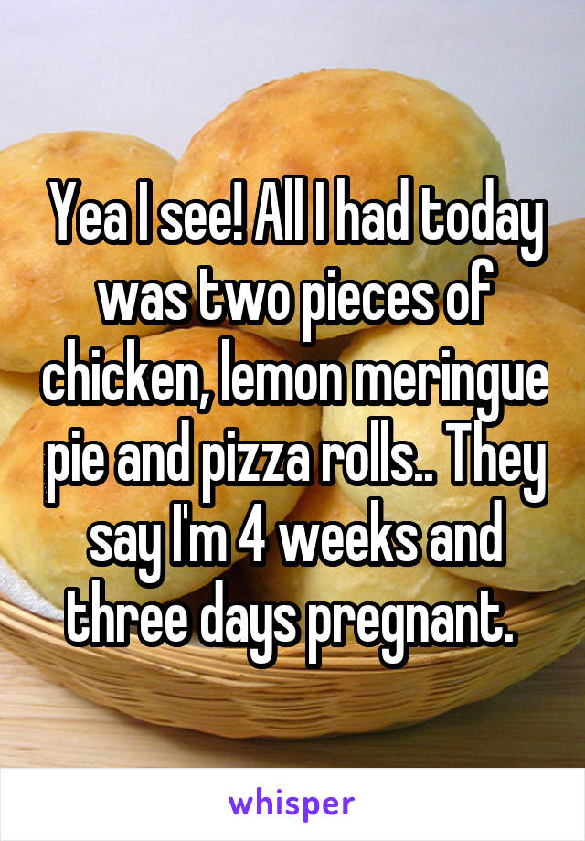 Yea I see! All I had today was two pieces of chicken, lemon meringue pie and pizza rolls.. They say I'm 4 weeks and three days pregnant. 