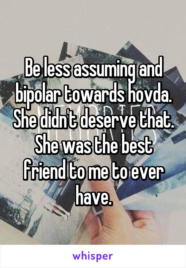 Be less assuming and bipolar towards hovda. She didn't deserve that. She was the best friend to me to ever have.