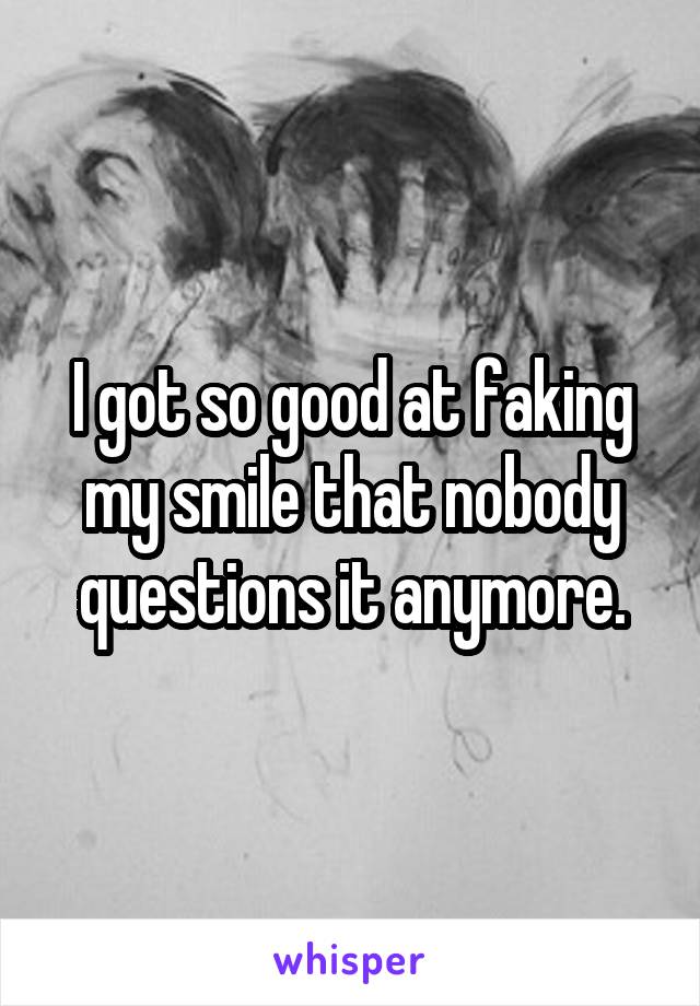 I got so good at faking my smile that nobody questions it anymore.