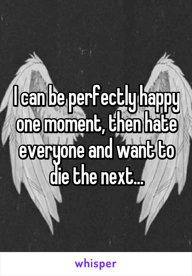 I can be perfectly happy one moment, then hate everyone and want to die the next...