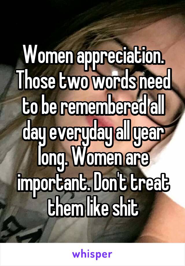 Women appreciation. Those two words need to be remembered all day everyday all year long. Women are important. Don't treat them like shit