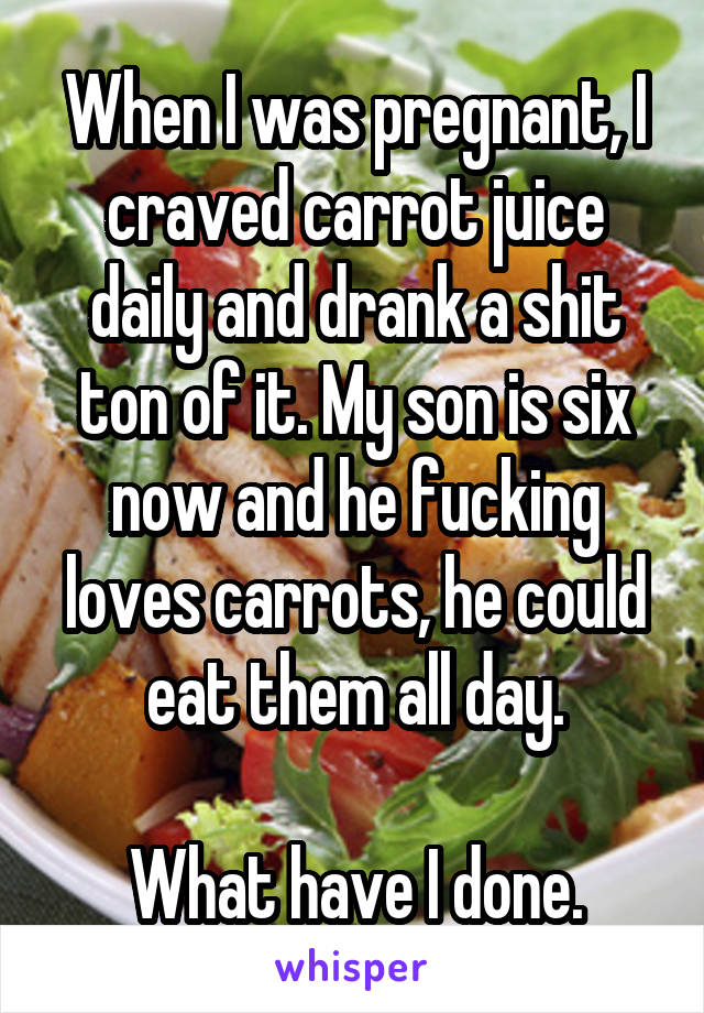 When I was pregnant, I craved carrot juice daily and drank a shit ton of it. My son is six now and he fucking loves carrots, he could eat them all day.

What have I done.