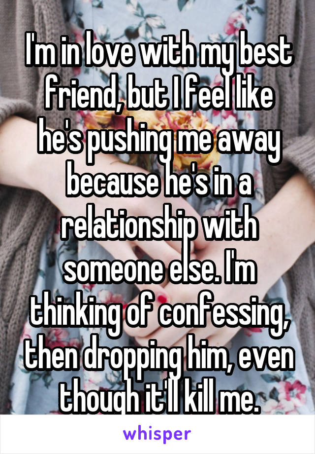 I'm in love with my best friend, but I feel like he's pushing me away because he's in a relationship with someone else. I'm thinking of confessing, then dropping him, even though it'll kill me.