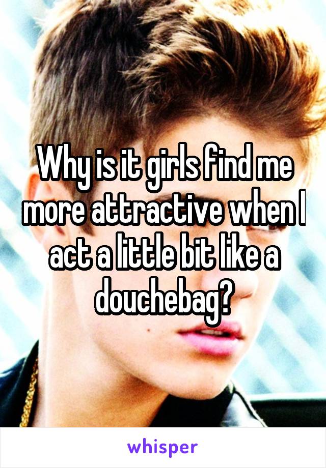 Why is it girls find me more attractive when I act a little bit like a douchebag?