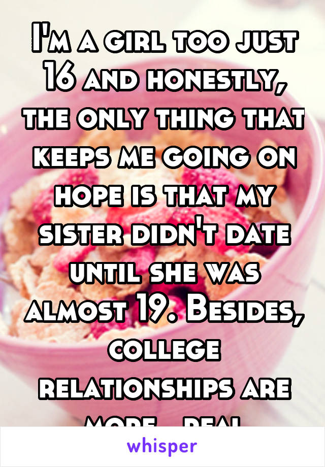 I'm a girl too just 16 and honestly, the only thing that keeps me going on hope is that my sister didn't date until she was almost 19. Besides, college relationships are more...real