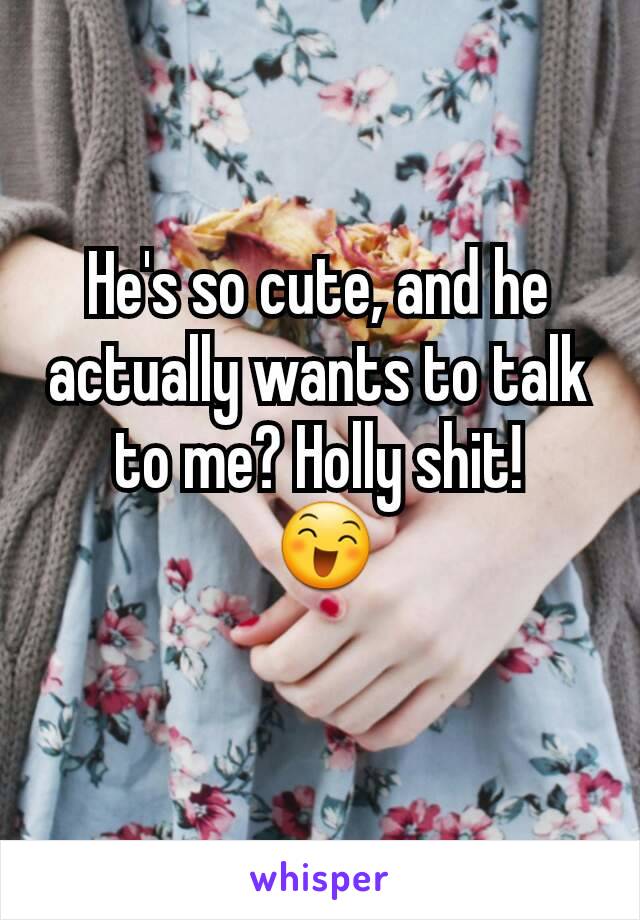 He's so cute, and he actually wants to talk to me? Holly shit!
 😄