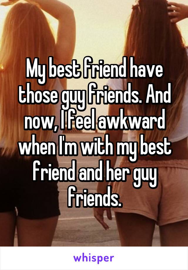 My best friend have those guy friends. And now, I feel awkward when I'm with my best friend and her guy friends.