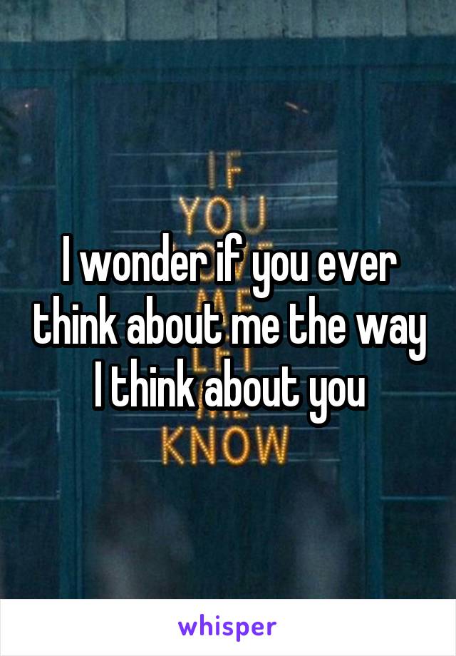 I wonder if you ever think about me the way I think about you