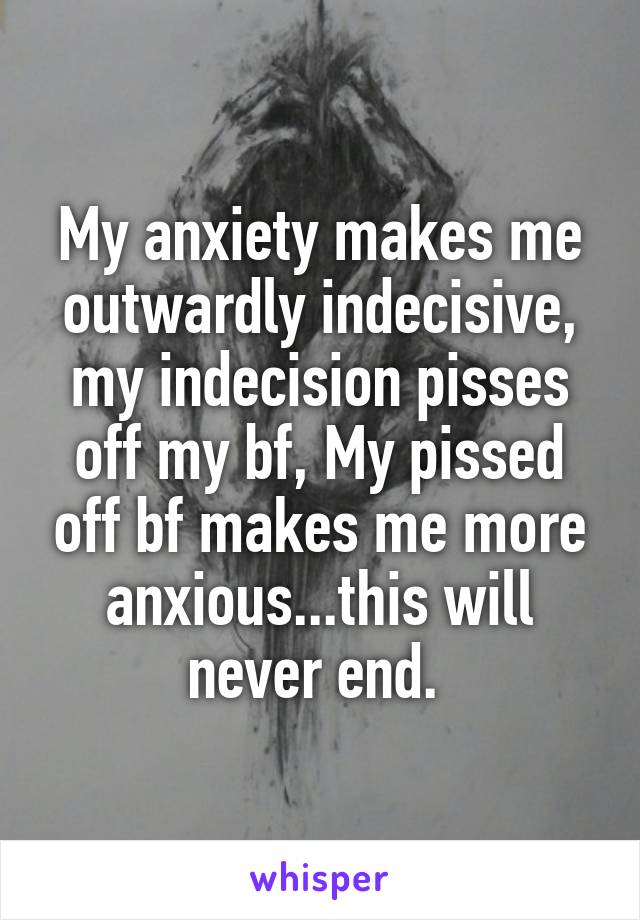 My anxiety makes me outwardly indecisive, my indecision pisses off my bf, My pissed off bf makes me more anxious...this will never end. 