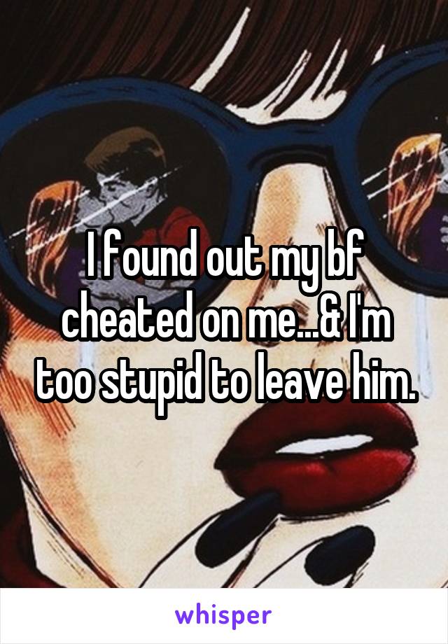 I found out my bf cheated on me...& I'm too stupid to leave him.