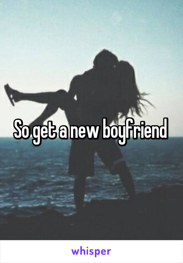 So get a new boyfriend 