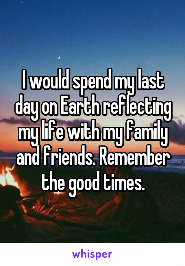 I would spend my last day on Earth reflecting my life with my family and friends. Remember the good times.