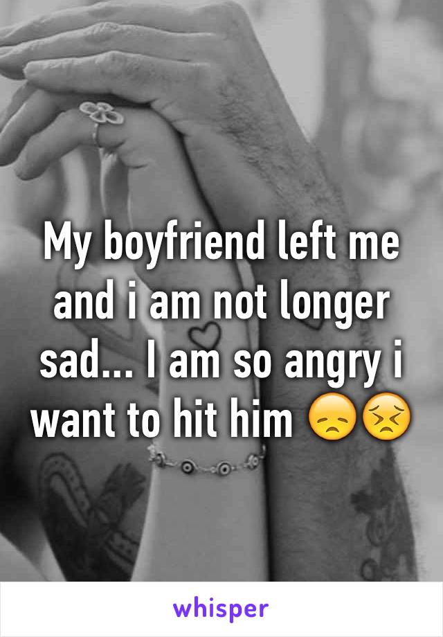 My boyfriend left me and i am not longer sad... I am so angry i want to hit him 😞😣