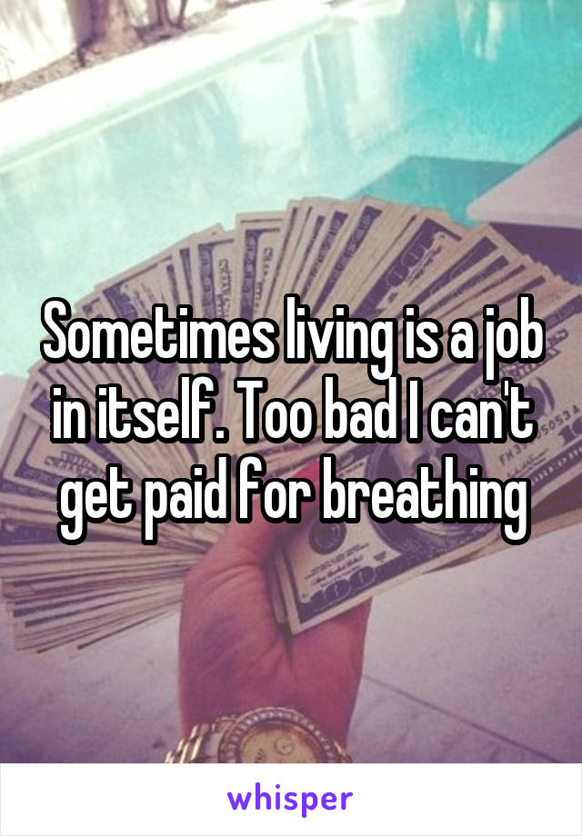 Sometimes living is a job in itself. Too bad I can't get paid for breathing