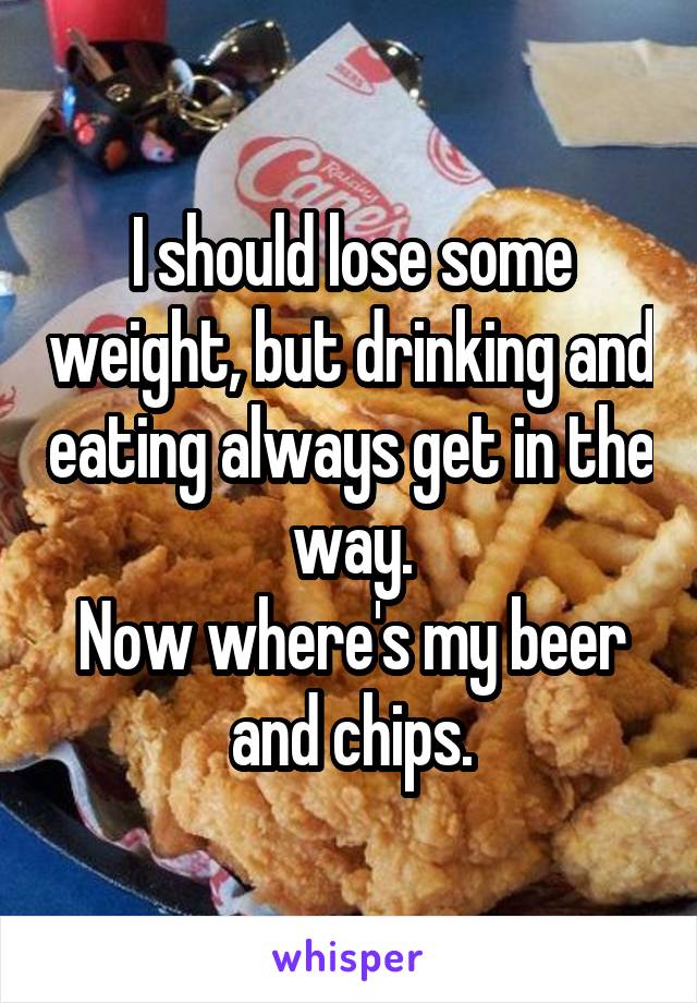 I should lose some weight, but drinking and eating always get in the way.
Now where's my beer and chips.