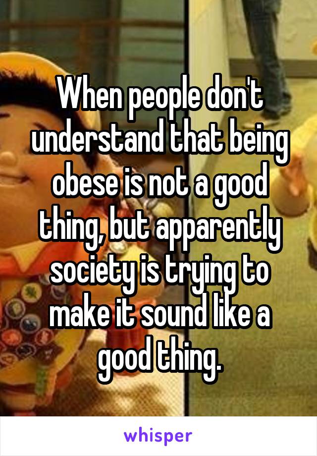 When people don't understand that being obese is not a good thing, but apparently society is trying to make it sound like a good thing.