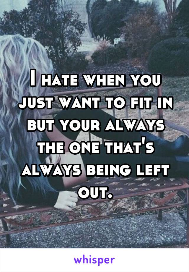 I hate when you just want to fit in but your always the one that's always being left out.