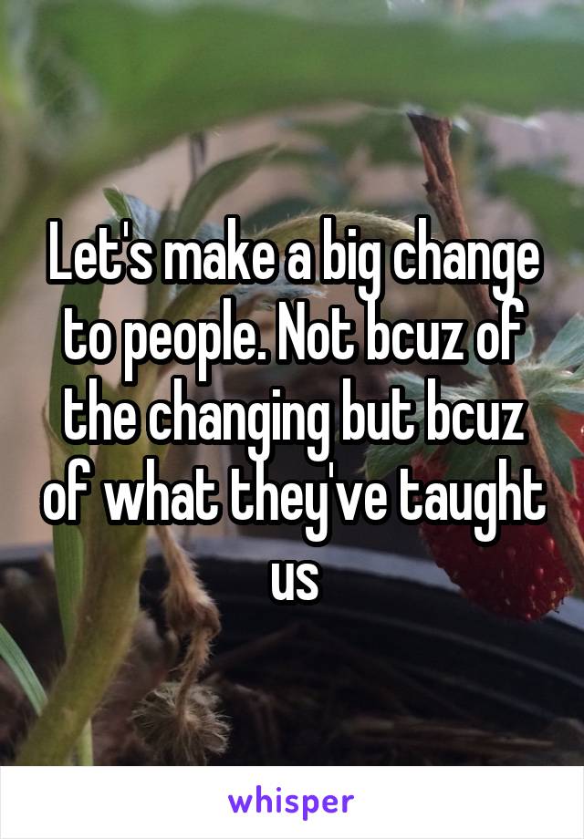 Let's make a big change to people. Not bcuz of the changing but bcuz of what they've taught  us 