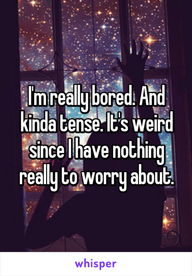 I'm really bored. And kinda tense. It's weird since I have nothing really to worry about.