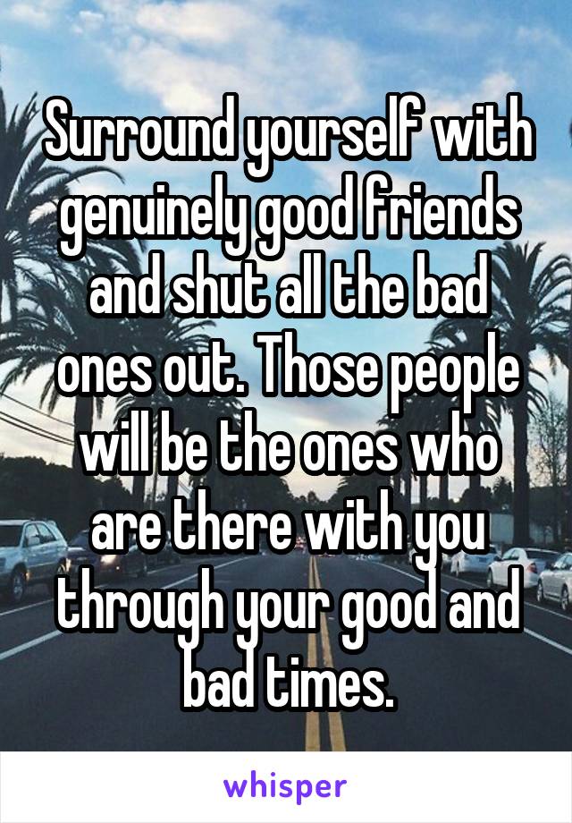 Surround yourself with genuinely good friends and shut all the bad ones out. Those people will be the ones who are there with you through your good and bad times.