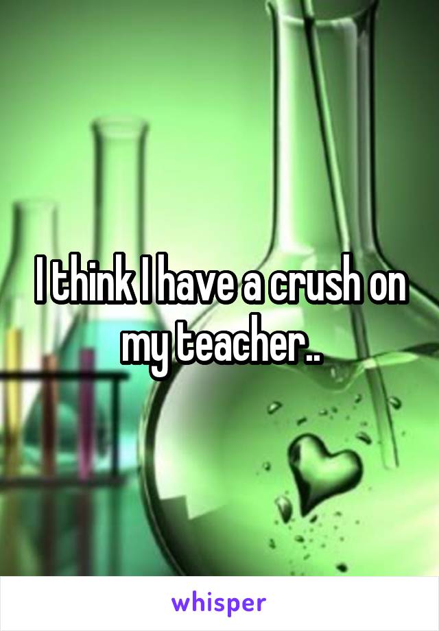 I think I have a crush on my teacher..