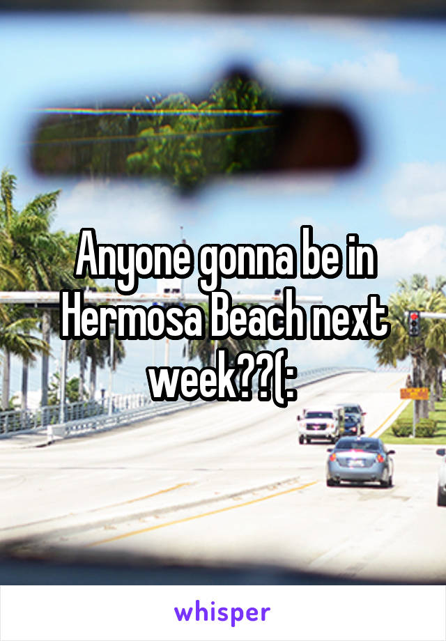 Anyone gonna be in Hermosa Beach next week??(: 